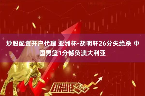 炒股配资开户代理 亚洲杯-胡明轩26分失绝杀 中国男篮1分憾负澳大利亚