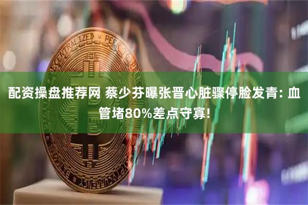 配资操盘推荐网 蔡少芬曝张晋心脏骤停脸发青: 血管堵80%差点守寡!