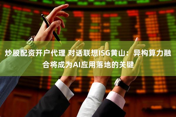 炒股配资开户代理 对话联想ISG黄山：异构算力融合将成为AI应用落地的关键