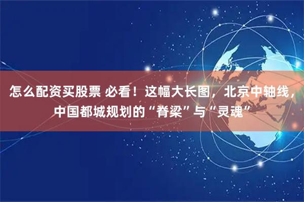 怎么配资买股票 必看！这幅大长图，北京中轴线，中国都城规划的“脊梁”与“灵魂”