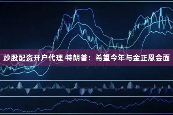 炒股配资开户代理 特朗普：希望今年与金正恩会面