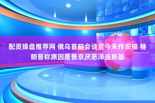 配资操盘推荐网 俄乌首脑会谈至今未作安排 特朗普称原因是普京厌恶泽连斯基