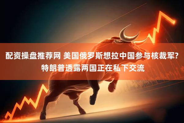 配资操盘推荐网 美国俄罗斯想拉中国参与核裁军? 特朗普透露两国正在私下交流