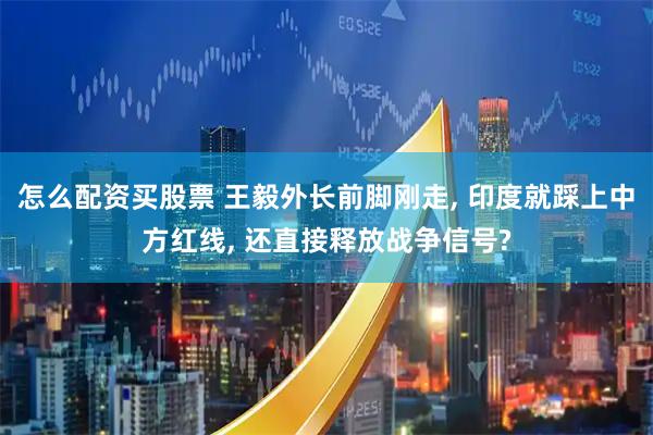 怎么配资买股票 王毅外长前脚刚走, 印度就踩上中方红线, 还直接释放战争信号?