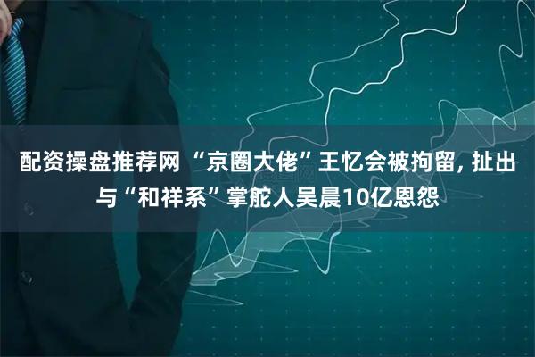 配资操盘推荐网 “京圈大佬”王忆会被拘留, 扯出与“和祥系”掌舵人吴晨10亿恩怨