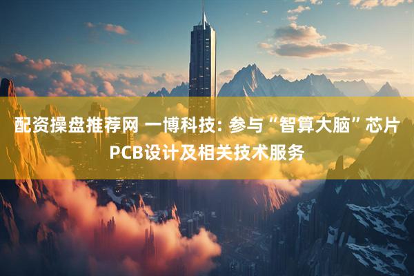 配资操盘推荐网 一博科技: 参与“智算大脑”芯片PCB设计及相关技术服务