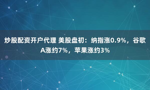 炒股配资开户代理 美股盘初：纳指涨0.9%，谷歌A涨约7%，苹果涨约3%