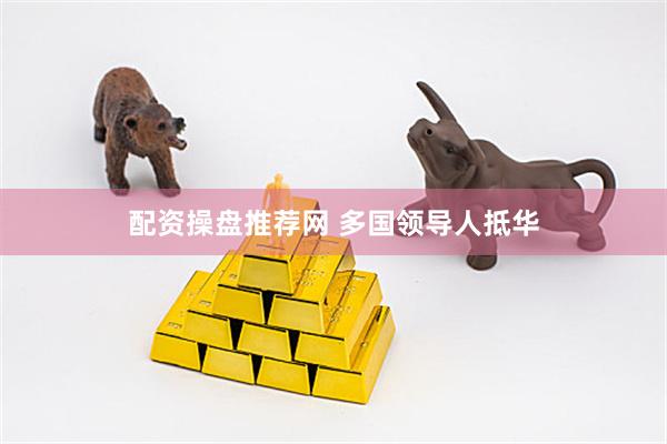 配资操盘推荐网 多国领导人抵华
