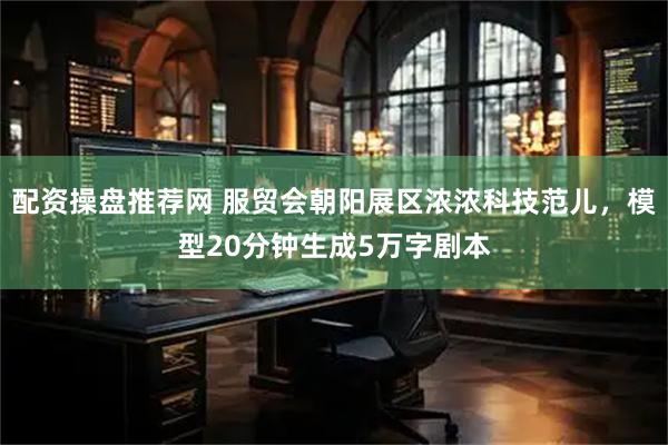 配资操盘推荐网 服贸会朝阳展区浓浓科技范儿，模型20分钟生成5万字剧本