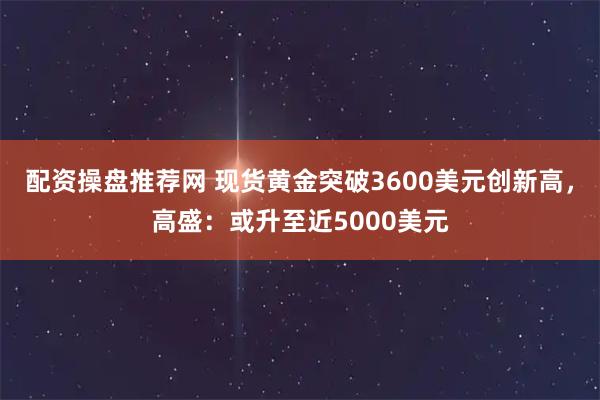 配资操盘推荐网 现货黄金突破3600美元创新高，高盛：或升至近5000美元