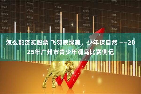 怎么配资买股票 飞羽映绿美，少年探自然 ——2025年广州市青少年观鸟比赛侧记