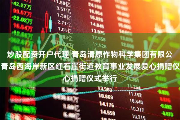 炒股配资开户代理 青岛清原作物科学集团有限公司助力青岛西海岸新区红石崖街道教育事业发展爱心捐赠仪式举行