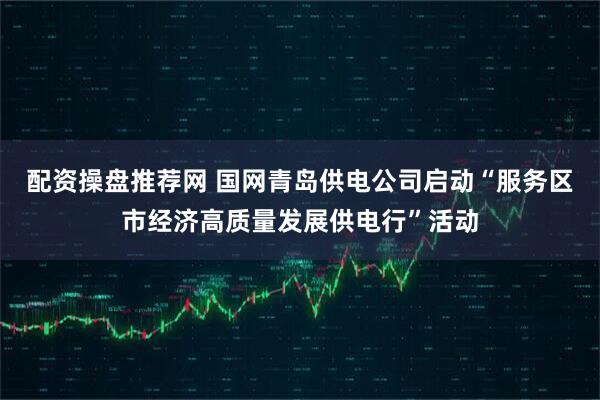 配资操盘推荐网 国网青岛供电公司启动“服务区市经济高质量发展供电行”活动