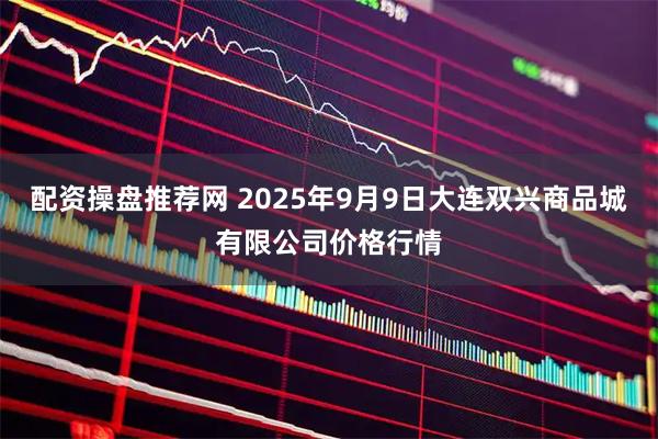 配资操盘推荐网 2025年9月9日大连双兴商品城有限公司价格行情