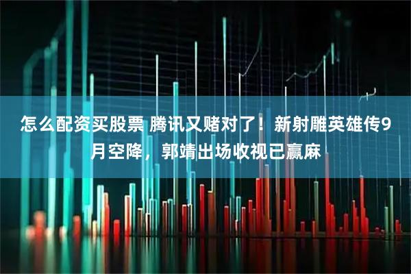 怎么配资买股票 腾讯又赌对了！新射雕英雄传9月空降，郭靖出场收视已赢麻