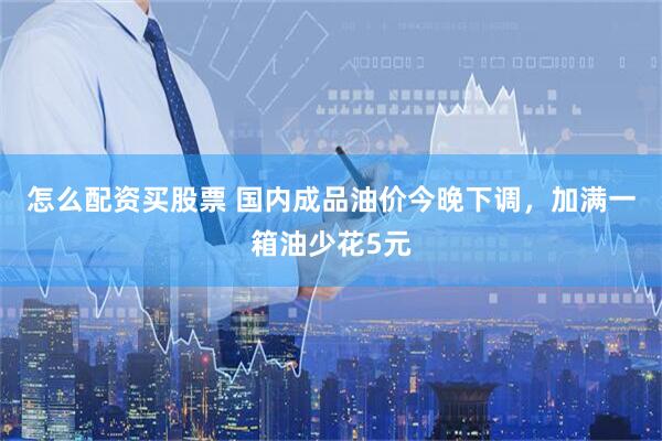 怎么配资买股票 国内成品油价今晚下调，加满一箱油少花5元
