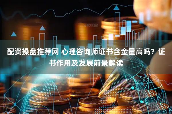 配资操盘推荐网 心理咨询师证书含金量高吗？证书作用及发展前景解读