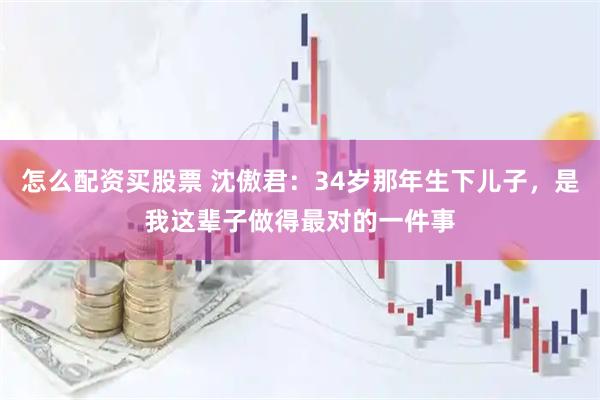 怎么配资买股票 沈傲君：34岁那年生下儿子，是我这辈子做得最对的一件事