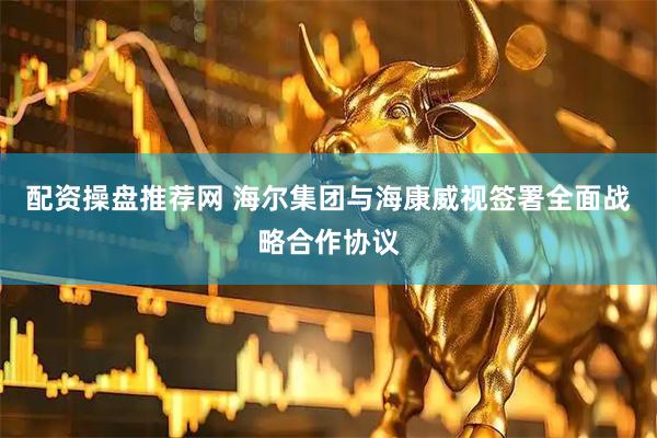 配资操盘推荐网 海尔集团与海康威视签署全面战略合作协议