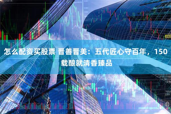 怎么配资买股票 晋善晋美：五代匠心守百年，150 载酿就清香臻品
