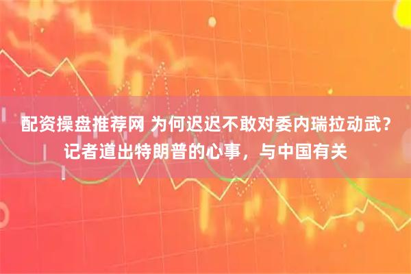 配资操盘推荐网 为何迟迟不敢对委内瑞拉动武？记者道出特朗普的心事，与中国有关