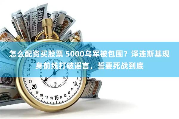 怎么配资买股票 5000乌军被包围？泽连斯基现身前线打破谣言，誓要死战到底