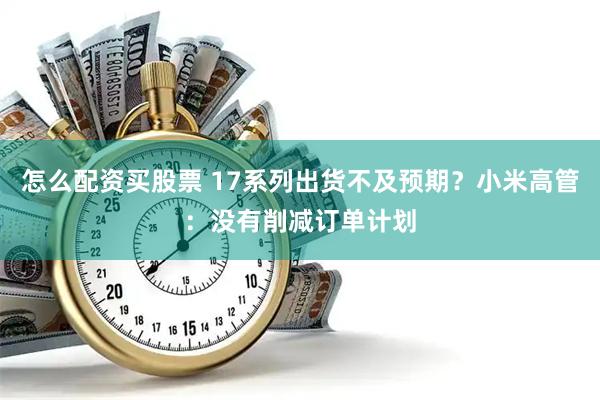 怎么配资买股票 17系列出货不及预期？小米高管：没有削减订单计划