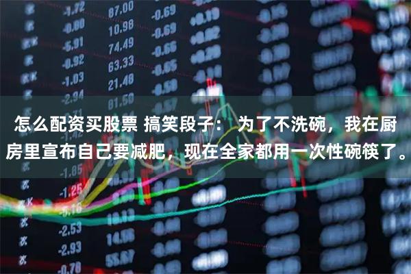 怎么配资买股票 搞笑段子： 为了不洗碗，我在厨房里宣布自己要减肥，现在全家都用一次性碗筷了。