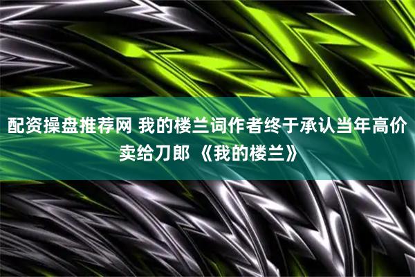 配资操盘推荐网 我的楼兰词作者终于承认当年高价卖给刀郎 《我的楼兰》