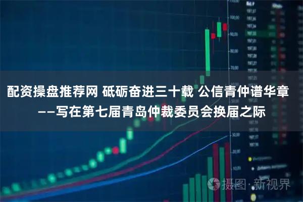 配资操盘推荐网 砥砺奋进三十载 公信青仲谱华章  　　——写在第七届青岛仲裁委员会换届之际