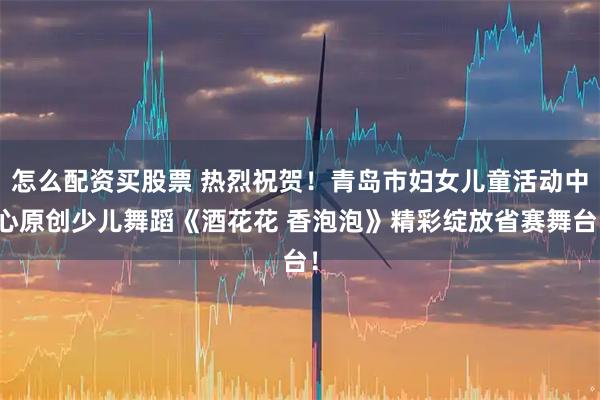 怎么配资买股票 热烈祝贺！青岛市妇女儿童活动中心原创少儿舞蹈《酒花花 香泡泡》精彩绽放省赛舞台！