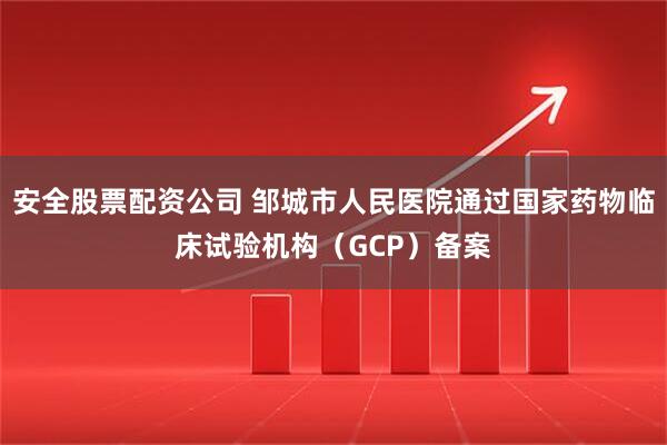 安全股票配资公司 邹城市人民医院通过国家药物临床试验机构（GCP）备案