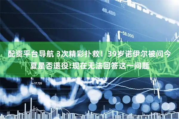 配资平台导航 3次精彩扑救！39岁诺伊尔被问今夏是否退役:现在无法回答这一问题