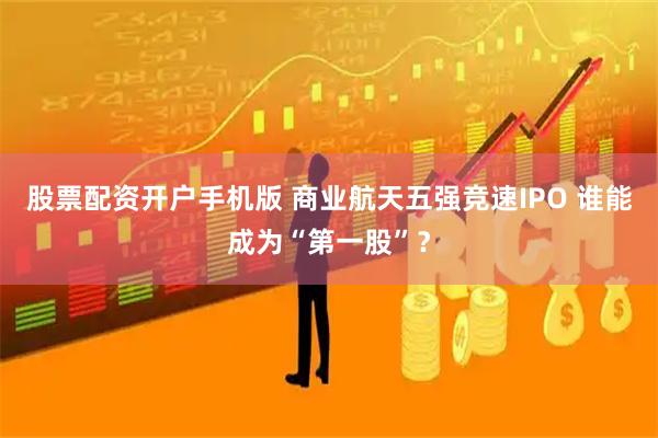 股票配资开户手机版 商业航天五强竞速IPO 谁能成为“第一股”？
