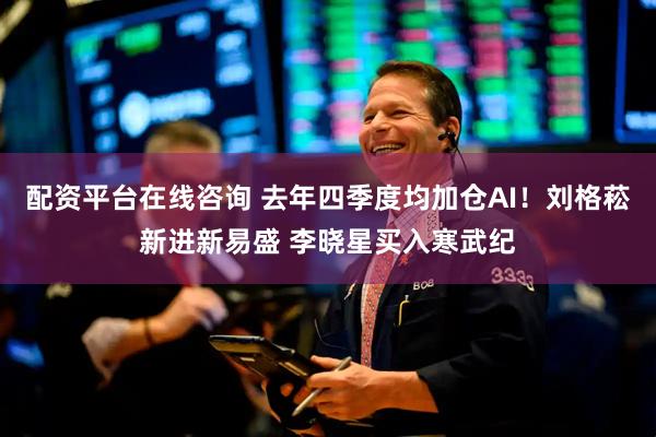 配资平台在线咨询 去年四季度均加仓AI！刘格菘新进新易盛 李晓星买入寒武纪