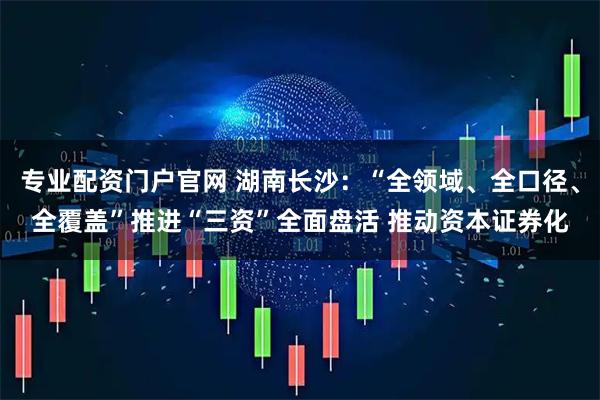 专业配资门户官网 湖南长沙：“全领域、全口径、全覆盖”推进“三资”全面盘活 推动资本证券化