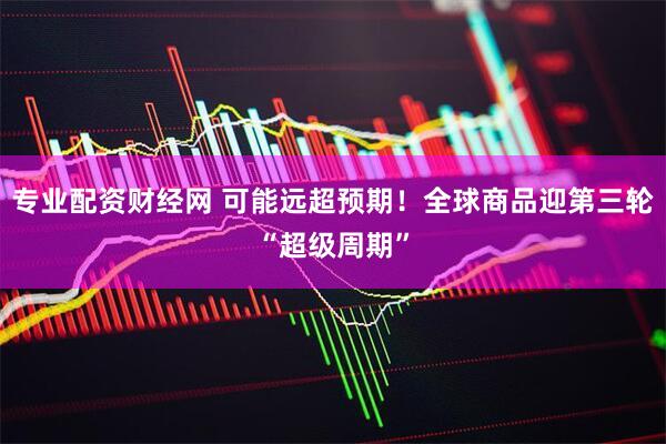专业配资财经网 可能远超预期！全球商品迎第三轮“超级周期”