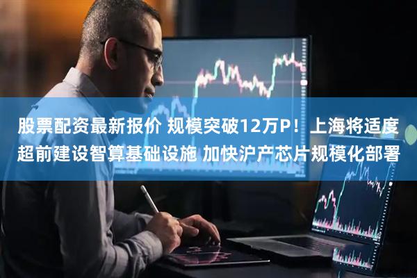 股票配资最新报价 规模突破12万P！上海将适度超前建设智算基础设施 加快沪产芯片规模化部署
