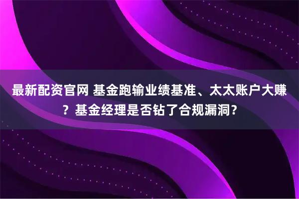 最新配资官网 基金跑输业绩基准、太太账户大赚？基金经理是否钻了合规漏洞？