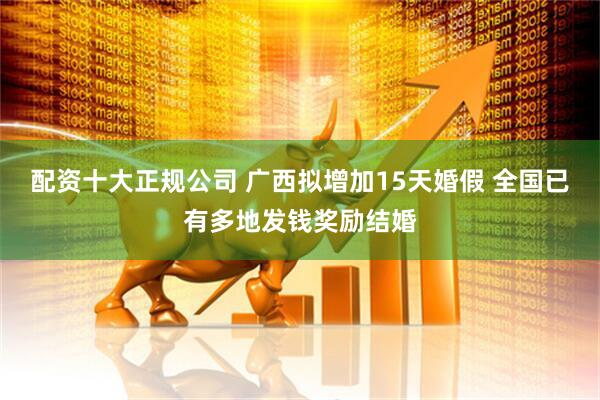 配资十大正规公司 广西拟增加15天婚假 全国已有多地发钱奖励结婚