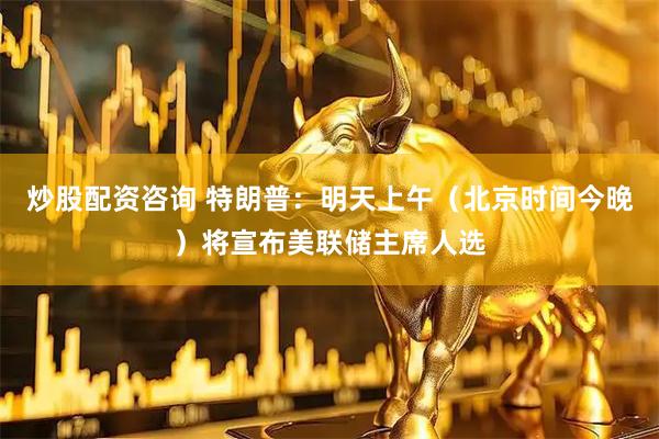 炒股配资咨询 特朗普：明天上午（北京时间今晚）将宣布美联储主席人选