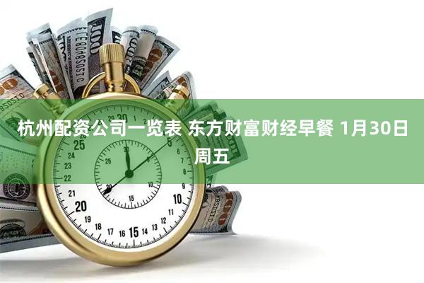 杭州配资公司一览表 东方财富财经早餐 1月30日周五