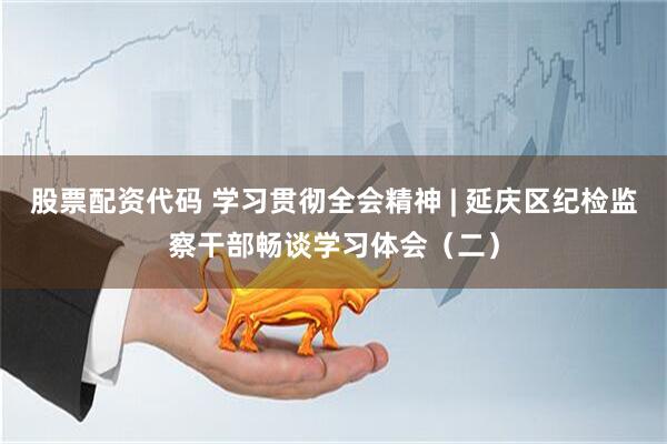股票配资代码 学习贯彻全会精神 | 延庆区纪检监察干部畅谈学习体会（二）