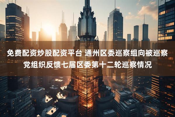免费配资炒股配资平台 通州区委巡察组向被巡察党组织反馈七届区委第十二轮巡察情况