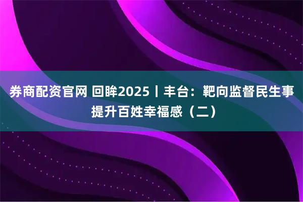 券商配资官网 回眸2025丨丰台：靶向监督民生事 提升百姓幸福感（二）