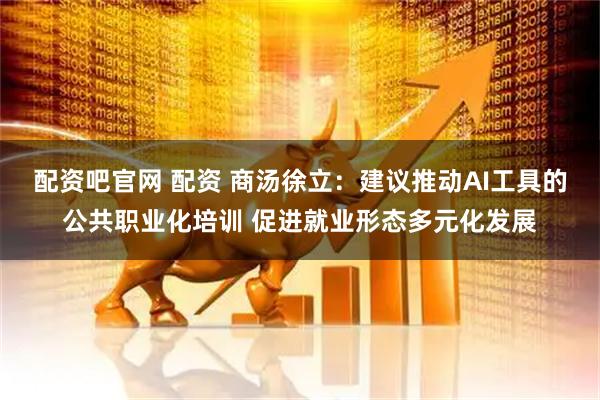 配资吧官网 配资 商汤徐立：建议推动AI工具的公共职业化培训 促进就业形态多元化发展