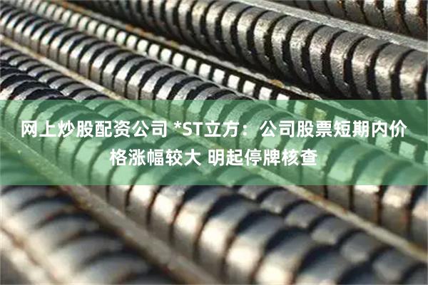 网上炒股配资公司 *ST立方：公司股票短期内价格涨幅较大 明起停牌核查