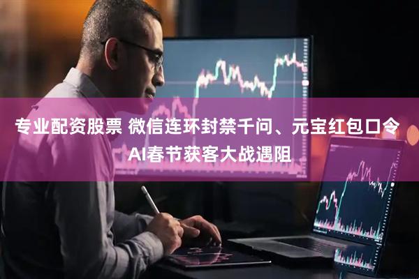 专业配资股票 微信连环封禁千问、元宝红包口令 AI春节获客大战遇阻