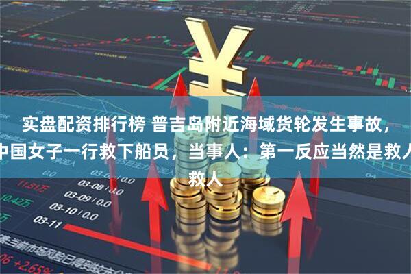 实盘配资排行榜 普吉岛附近海域货轮发生事故，中国女子一行救下船员，当事人：第一反应当然是救人