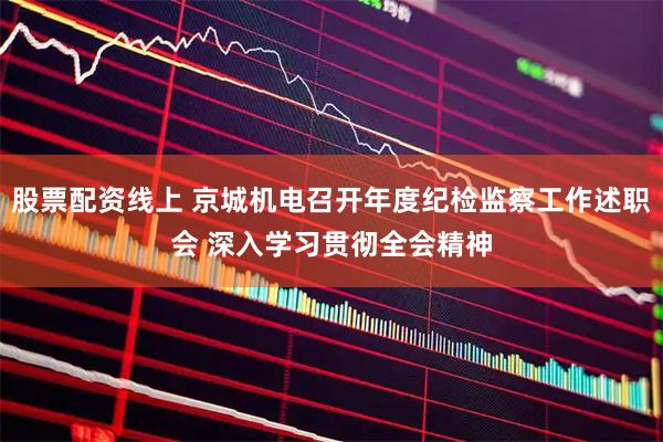 股票配资线上 京城机电召开年度纪检监察工作述职会 深入学习贯彻全会精神